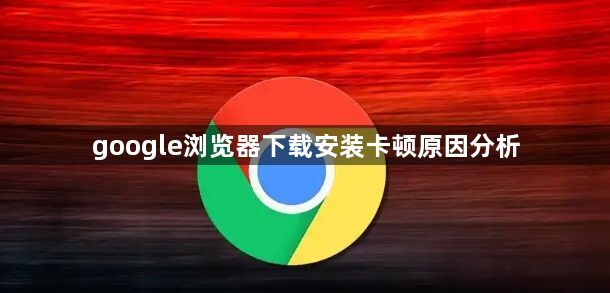 google浏览器下载安装卡顿原因分析1