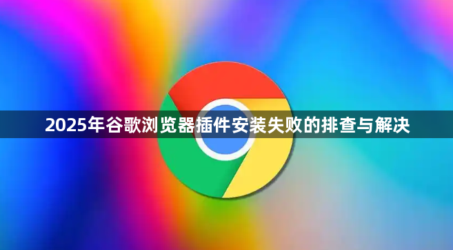 2025年谷歌浏览器插件安装失败的排查与解决1