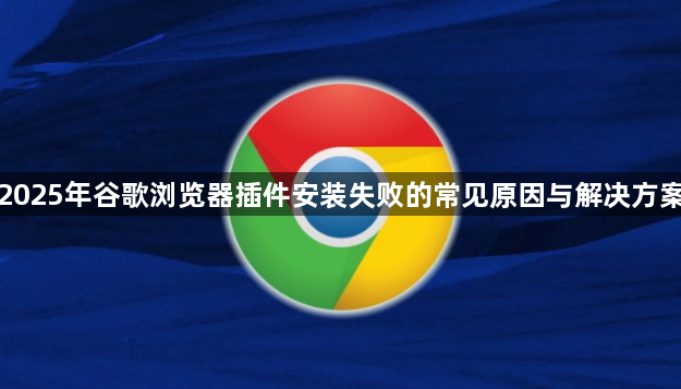 2025年谷歌浏览器插件安装失败的常见原因与解决方案1