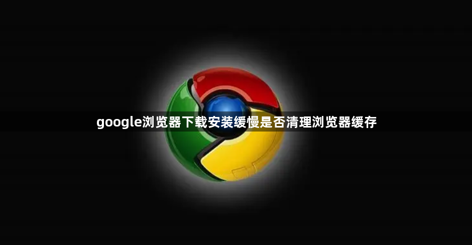 google浏览器下载安装缓慢是否清理浏览器缓存1