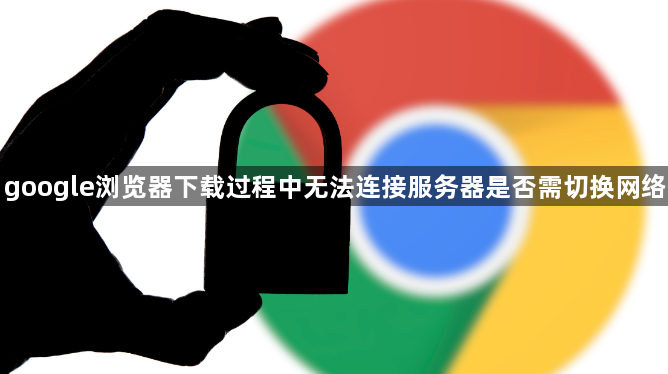 google浏览器下载过程中无法连接服务器是否需切换网络1