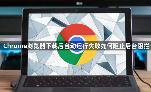 Chrome浏览器下载后自动运行失败如何阻止后台阻拦1