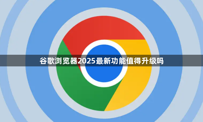 谷歌浏览器2025最新功能值得升级吗1
