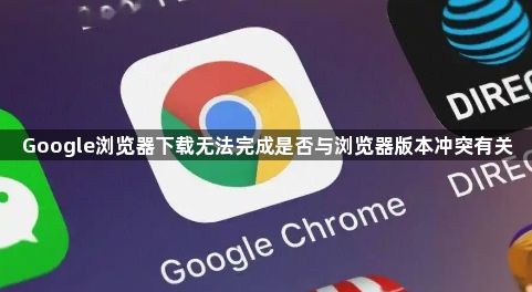 Google浏览器下载无法完成是否与浏览器版本冲突有关1