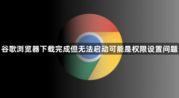 谷歌浏览器下载完成但无法启动可能是权限设置问题1