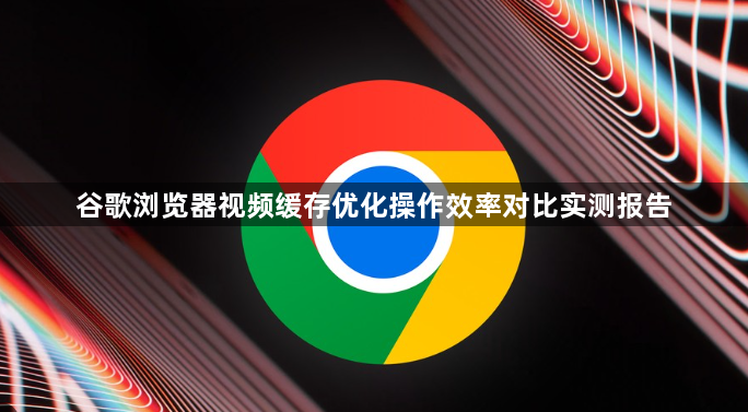 谷歌浏览器视频缓存优化操作效率对比实测报告1