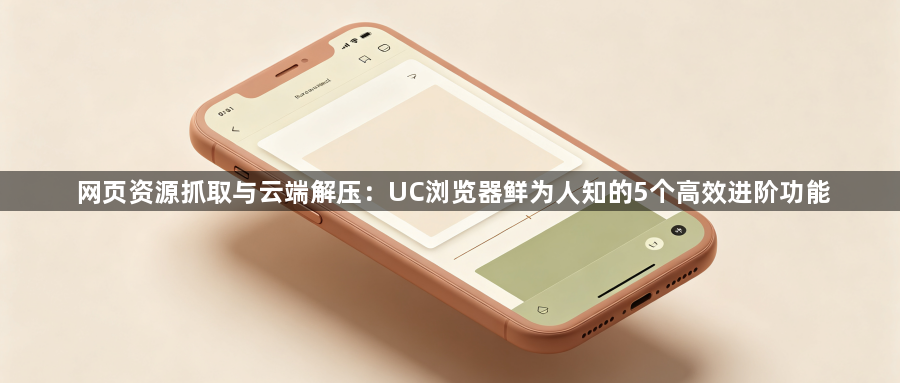 网页资源抓取与云端解压:UC浏览器鲜为人知的5个高效进阶功能1